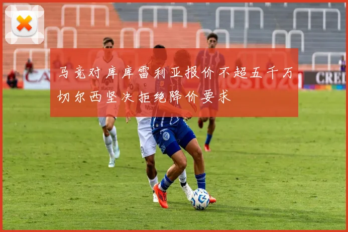 马竞对库库雷利亚报价不超五千万切尔西坚决拒绝降价要求