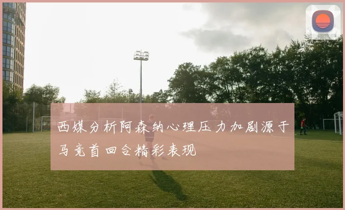 西媒分析阿森纳心理压力加剧源于马竞首回合精彩表现