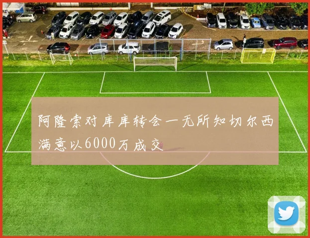 阿隆索对库库转会一无所知切尔西满意以6000万成交