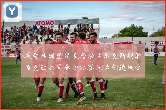 埃奇库姆坚定表态助力尼克斯战胜马克西共同承担比赛压力创造机会