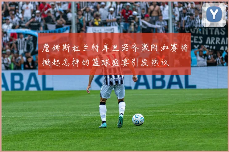 詹姆斯杜兰特库里若齐聚附加赛将掀起怎样的篮球盛宴引发热议