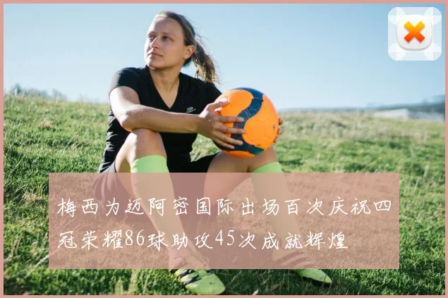 梅西为迈阿密国际出场百次庆祝四冠荣耀86球助攻45次成就辉煌