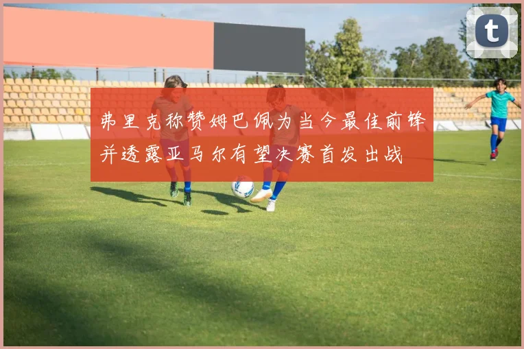 弗里克称赞姆巴佩为当今最佳前锋并透露亚马尔有望决赛首发出战