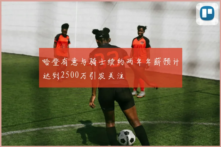 哈登有意与骑士续约两年年薪预计达到2500万引发关注
