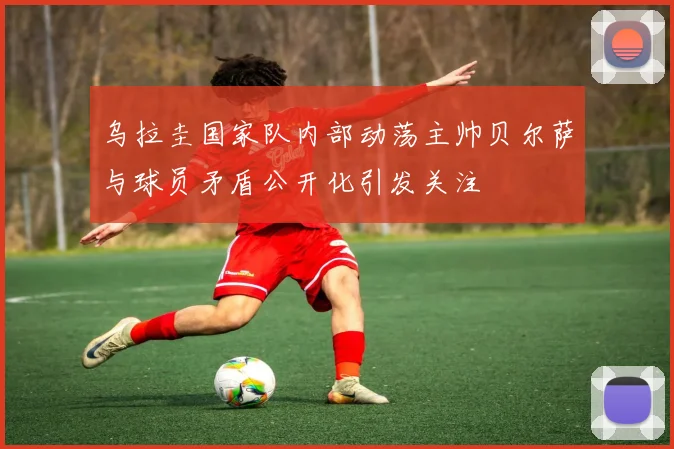 乌拉圭国家队内部动荡主帅贝尔萨与球员矛盾公开化引发关注