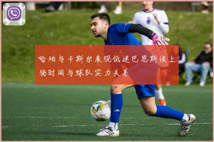 哈珀与卡斯尔表现低迷巴恩斯谈上场时间与球队实力关系