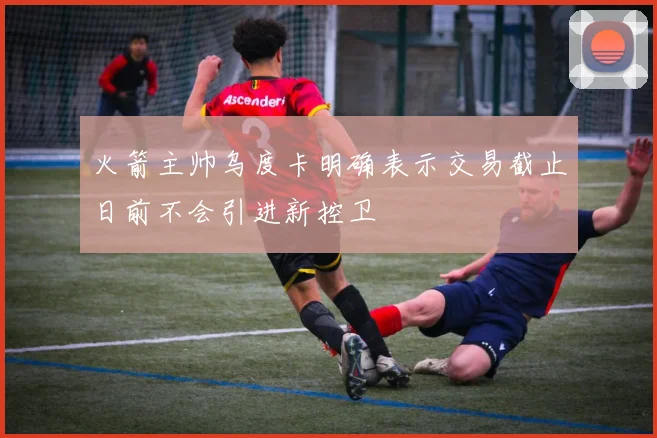 火箭主帅乌度卡明确表示交易截止日前不会引进新控卫