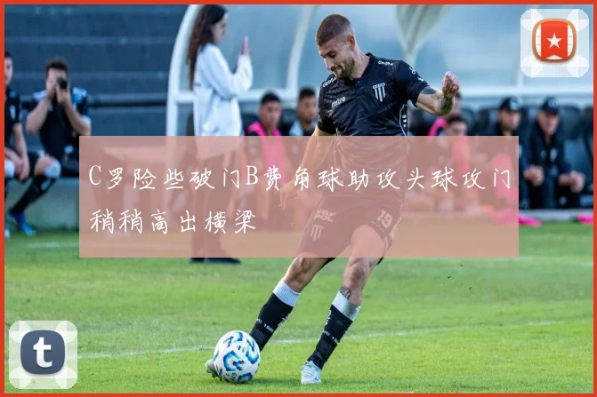 C罗险些破门B费角球助攻头球攻门稍稍高出横梁