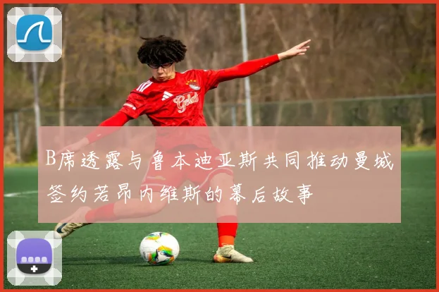 B席透露与鲁本迪亚斯共同推动曼城签约若昂内维斯的幕后故事
