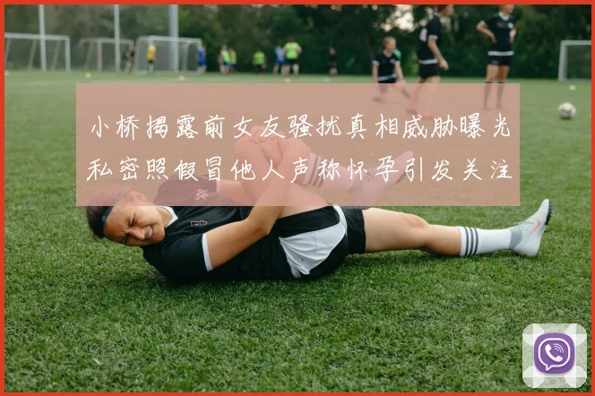 小桥揭露前女友骚扰真相威胁曝光私密照假冒他人声称怀孕引发关注