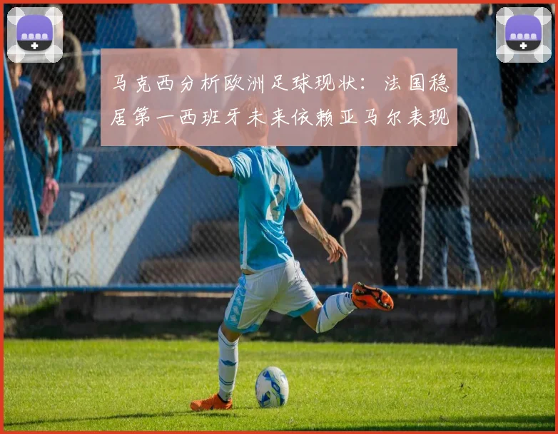 马克西分析欧洲足球现状：法国稳居第一西班牙未来依赖亚马尔表现