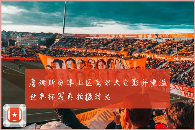 詹姆斯分享山区高尔夫合影并重温世界杯写真拍摄时光