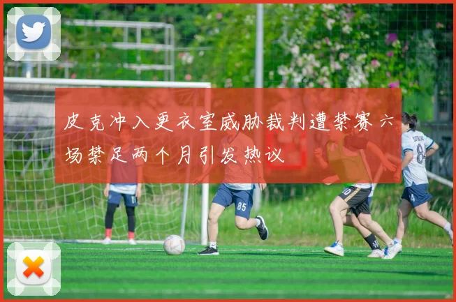 皮克冲入更衣室威胁裁判遭禁赛六场禁足两个月引发热议
