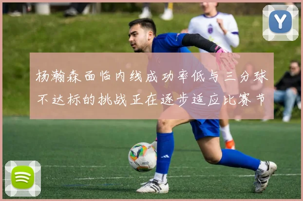 杨瀚森面临内线成功率低与三分球不达标的挑战正在逐步适应比赛节奏