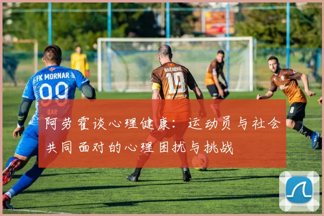 阿劳霍谈心理健康：运动员与社会共同面对的心理困扰与挑战